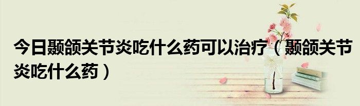 今日颞颌关节炎吃什么药可以治疗(颞颌关节炎吃什么药)