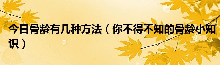 今日骨龄有几种方法(你不得不知的骨龄小知识)