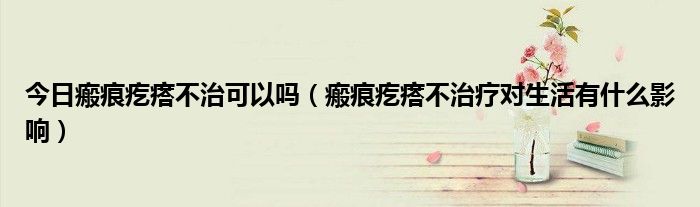 今日瘢痕疙瘩不治可以吗(瘢痕疙瘩不治疗对生活有什么影响)