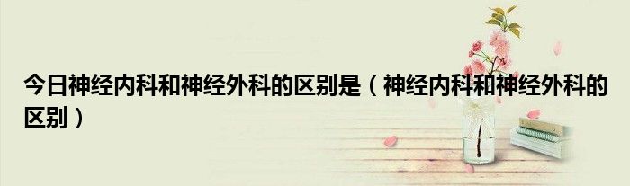 今日神经内科和神经外科的区别是(神经内科和神经外科的区别)