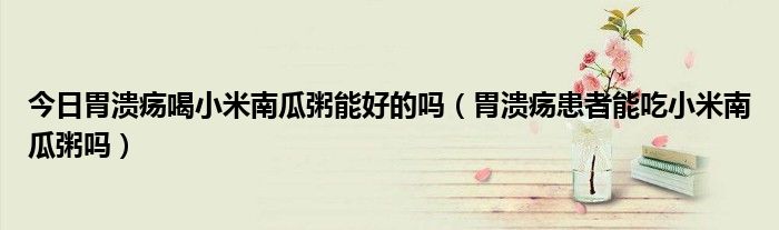 今日胃溃疡喝小米南瓜粥能好的吗(胃溃疡患者能吃小米南瓜粥吗)