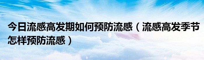 今日流感高发期如何预防流感(流感高发季节怎样预防流感)