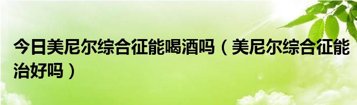 今日美尼尔综合征能喝酒吗(美尼尔综合征能治好吗)