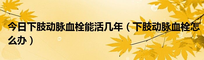 今日下肢动脉血栓能活几年(下肢动脉血栓怎么办)