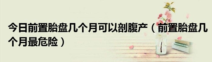 今日前置胎盘几个月可以剖腹产(前置胎盘几个月最危险)