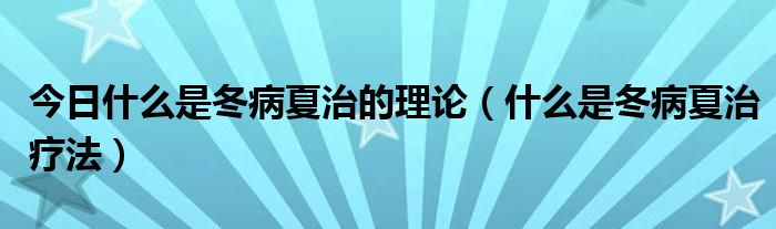 今日什么是冬病夏治的理论(什么是冬病夏治疗法)