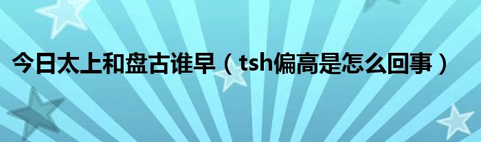 今日太上和盘古谁早(tsh偏高是怎么回事)