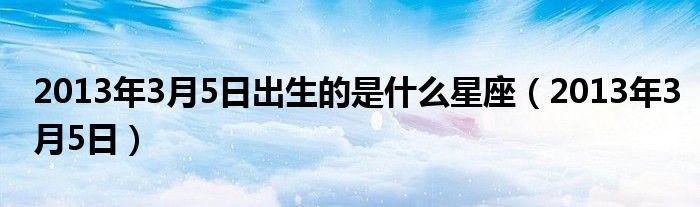 2013年3月5日出生的是什么星座(2013年3月5日)