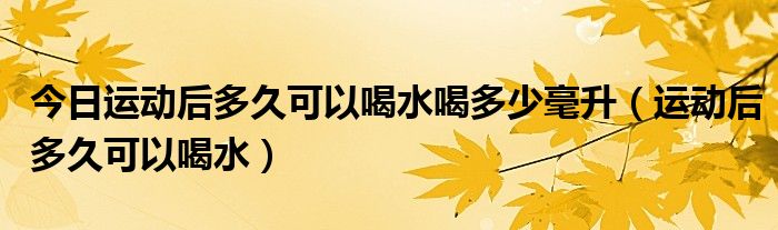 今日运动后多久可以喝水喝多少毫升(运动后多久可以喝水)