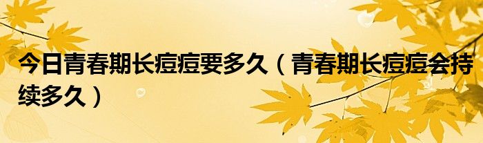 今日青春期长痘痘要多久(青春期长痘痘会持续多久)