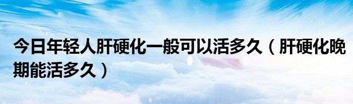 今日年轻人肝硬化一般可以活多久(肝硬化晚期能活多久)