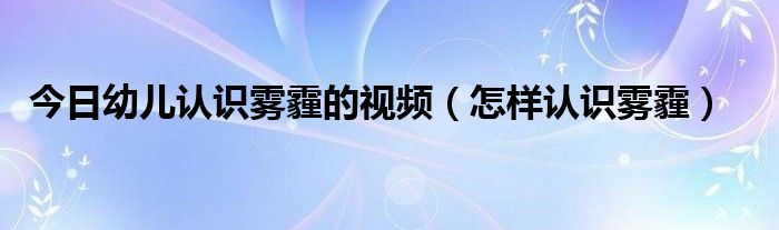 今日幼儿认识雾霾的视频(怎样认识雾霾)