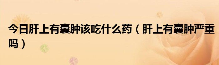 今日肝上有囊肿该吃什么药(肝上有囊肿严重吗)