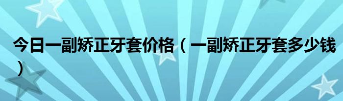 今日一副矫正牙套价格(一副矫正牙套多少钱)