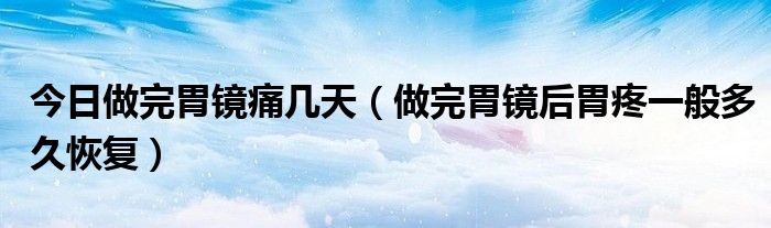 今日做完胃镜痛几天(做完胃镜后胃疼一般多久恢复)
