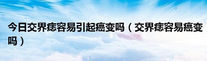 今日交界痣容易引起癌变吗(交界痣容易癌变吗)