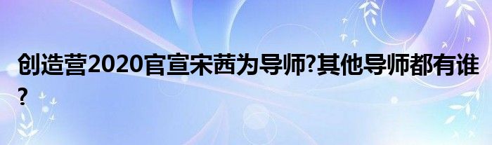 创造营2020官宣宋茜为导师?其他导师都有谁?