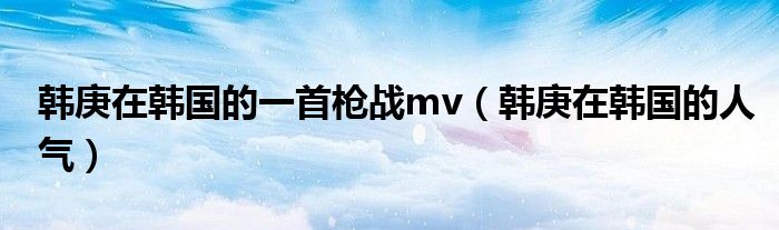 韩庚在韩国的一首枪战mv（韩庚在韩国的人气）