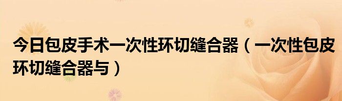 今日包皮手术一次性环切缝合器(一次性包皮环切缝合器与)