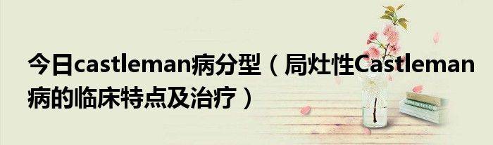 今日castleman病分型(局灶性Castleman病的临床特点及治疗)