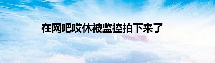 在网吧哎休被监控拍下来了