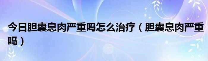今日胆囊息肉严重吗怎么治疗(胆囊息肉严重吗)