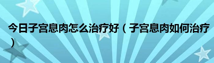 今日子宫息肉怎么治疗好(子宫息肉如何治疗)