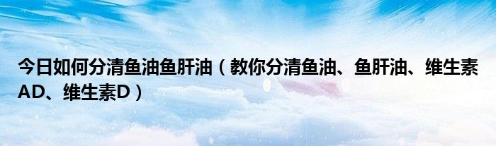 今日如何分清鱼油鱼肝油(教你分清鱼油、鱼肝油、维生素AD、维生素D)