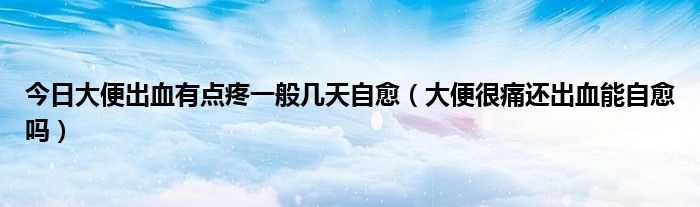 今日大便出血有点疼一般几天自愈(大便很痛还出血能自愈吗)