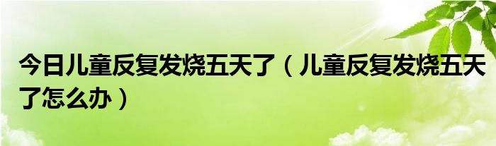 今日儿童反复发烧五天了(儿童反复发烧五天了怎么办)