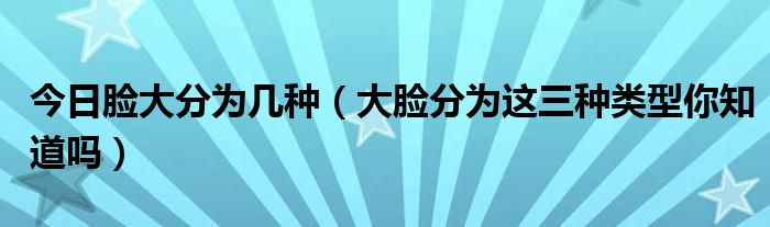 今日脸大分为几种(大脸分为这三种类型你知道吗)