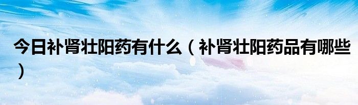 今日补肾壮阳药有什么(补肾壮阳药品有哪些)