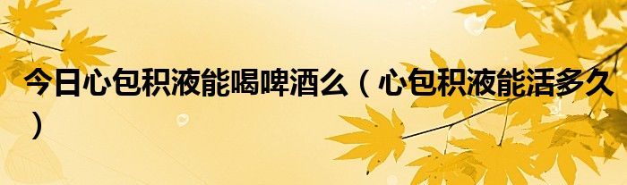 今日心包积液能喝啤酒么(心包积液能活多久)