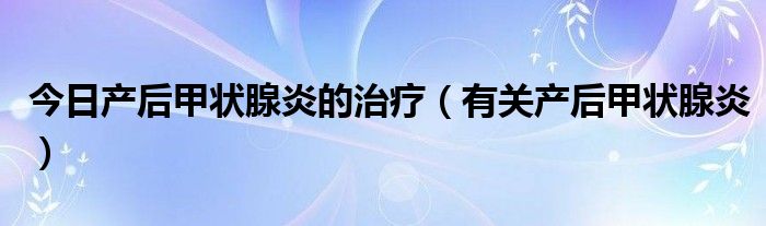 今日产后甲状腺炎的治疗（有关产后甲状腺炎）