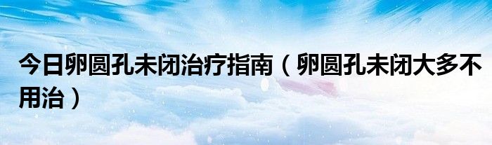 今日卵圆孔未闭治疗指南(卵圆孔未闭大多不用治)