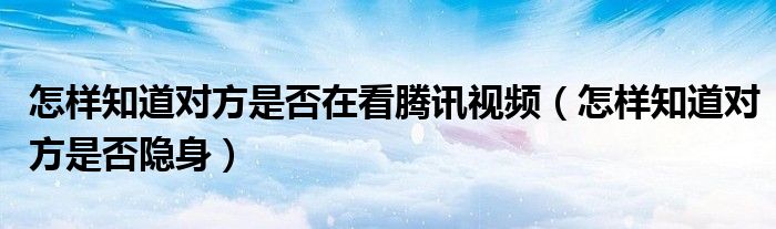 怎样知道对方是否在看腾讯视频（怎样知道对方是否隐身）