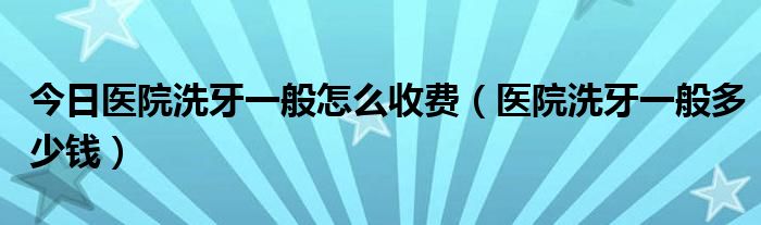 今日医院洗牙一般怎么收费(医院洗牙一般多少钱)