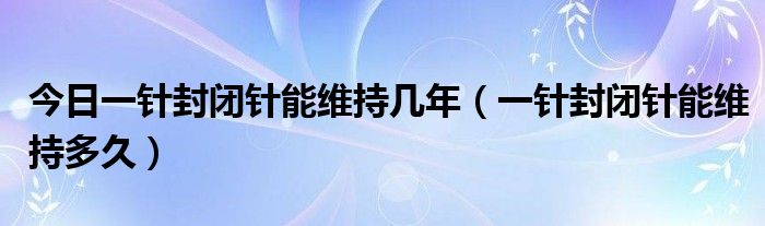 今日一针封闭针能维持几年（一针封闭针能维持多久）