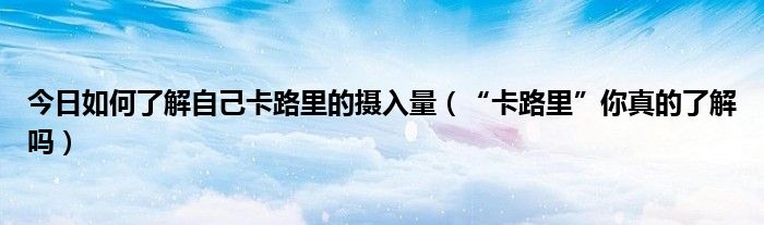 今日如何了解自己卡路里的摄入量（“卡路里”你真的了解吗）