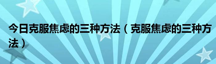 今日克服焦虑的三种方法(克服焦虑的三种方法)