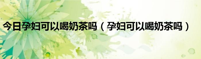 今日孕妇可以喝奶茶吗(孕妇可以喝奶茶吗)