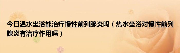 今日温水坐浴能治疗慢性前列腺炎吗(热水坐浴对慢性前列腺炎有治疗作用吗)