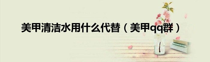 美甲清洁水用什么代替(美甲qq群)