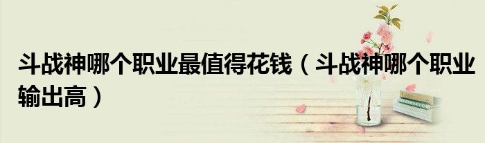 斗战神哪个职业最值得花钱(斗战神哪个职业输出高)