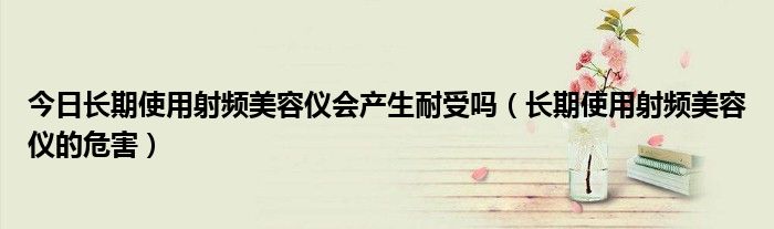 今日长期使用射频美容仪会产生耐受吗(长期使用射频美容仪的危害)