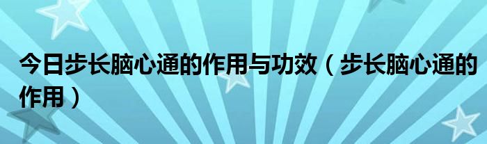 今日步长脑心通的作用与功效(步长脑心通的作用)