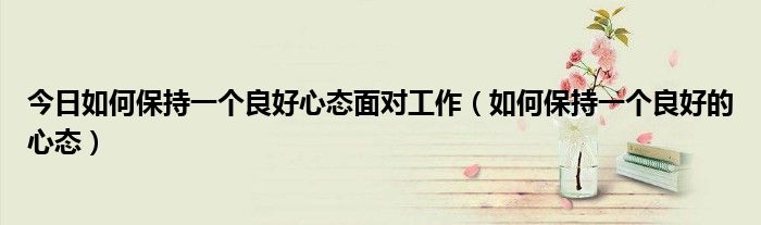 今日如何保持一个良好心态面对工作(如何保持一个良好的心态)