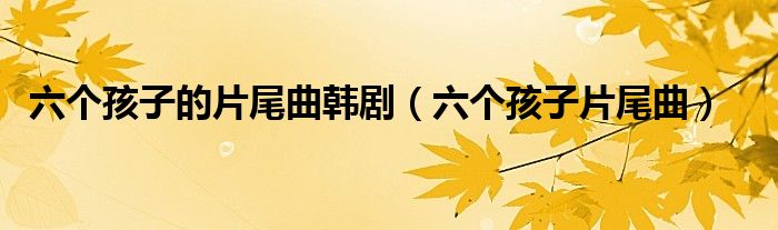 六个孩子的片尾曲韩剧(六个孩子片尾曲)