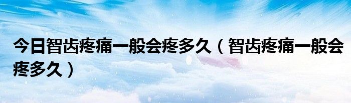 今日智齿疼痛一般会疼多久(智齿疼痛一般会疼多久)