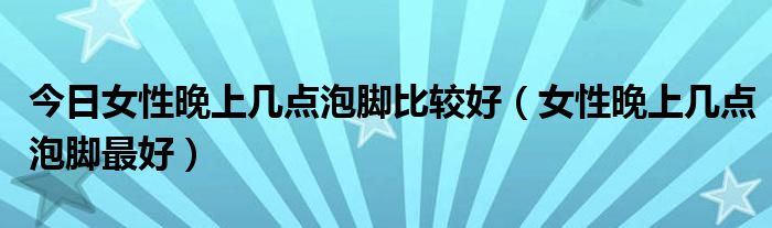 今日女性晚上几点泡脚比较好(女性晚上几点泡脚最好)